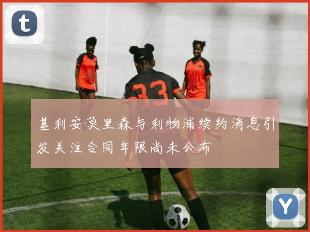 基利安莫里森与利物浦续约消息引发关注合同年限尚未公布