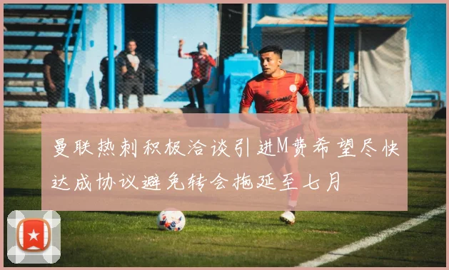 曼联热刺积极洽谈引进M费希望尽快达成协议避免转会拖延至七月