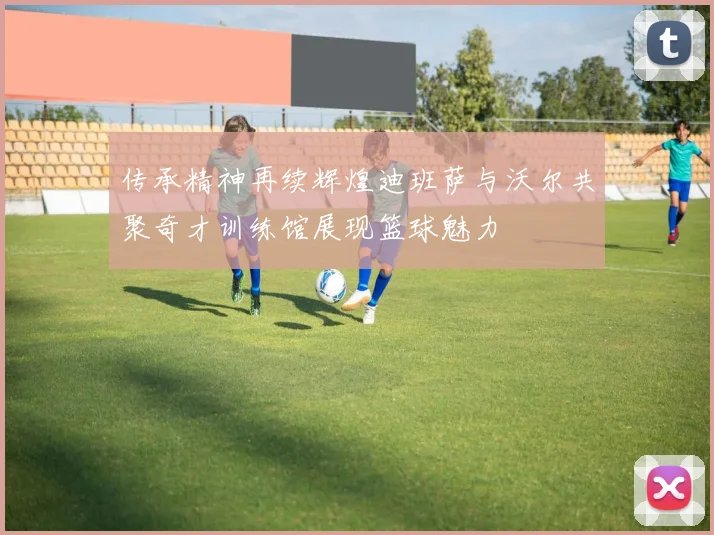 传承精神再续辉煌迪班萨与沃尔共聚奇才训练馆展现篮球魅力