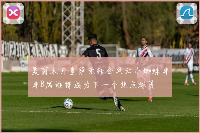 夏窗未开皇萨竞转会风云小蜘蛛库库B席谁将成为下一个焦点球员