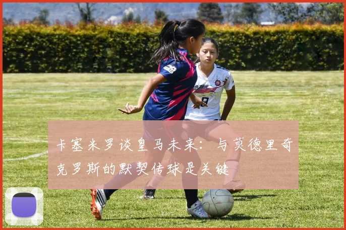 卡塞米罗谈皇马未来：与莫德里奇克罗斯的默契传球是关键