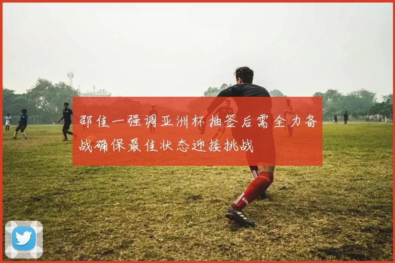 邵佳一强调亚洲杯抽签后需全力备战确保最佳状态迎接挑战