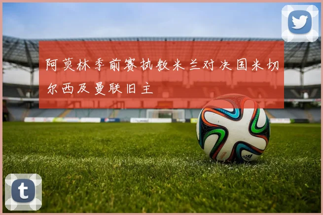 阿莫林季前赛执教米兰对决国米切尔西及曼联旧主