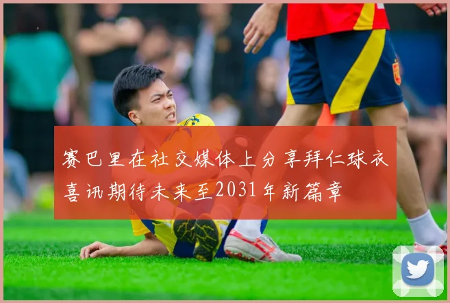 赛巴里在社交媒体上分享拜仁球衣喜讯期待未来至2031年新篇章