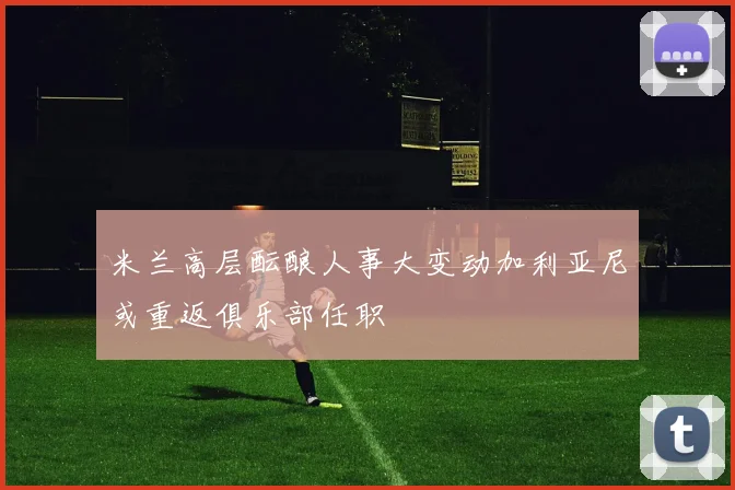 米兰高层酝酿人事大变动加利亚尼或重返俱乐部任职