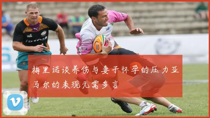 梅里诺谈养伤与妻子怀孕的压力亚马尔的表现无需多言