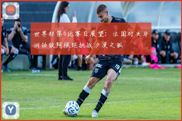 世界杯第6比赛日展望：法国对决非洲劲敌阿根廷挑战沙漠之狐
