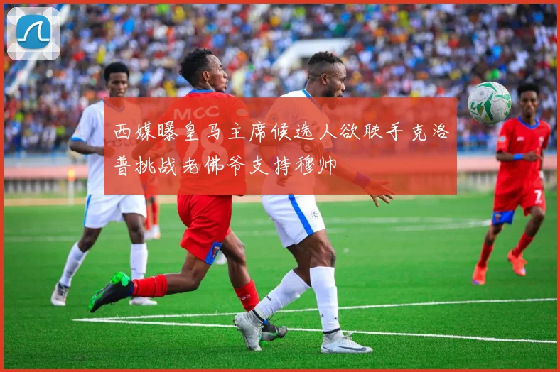 西媒曝皇马主席候选人欲联手克洛普挑战老佛爷支持穆帅