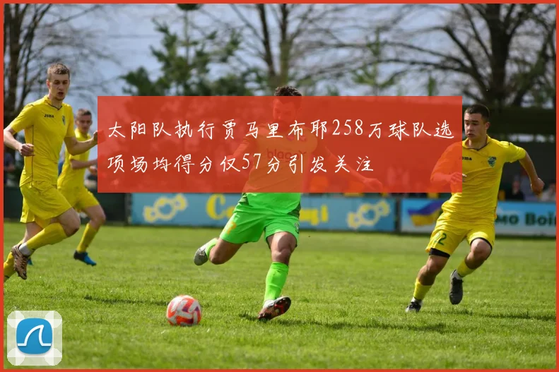 太阳队执行贾马里布耶258万球队选项场均得分仅57分引发关注