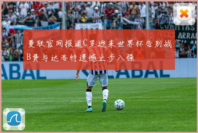 曼联官网报道C罗迎来世界杯告别战B费与达洛特遗憾止步八强