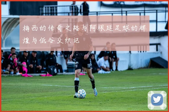 梅西的传奇之路与阿根廷足球的辉煌与低谷交织记