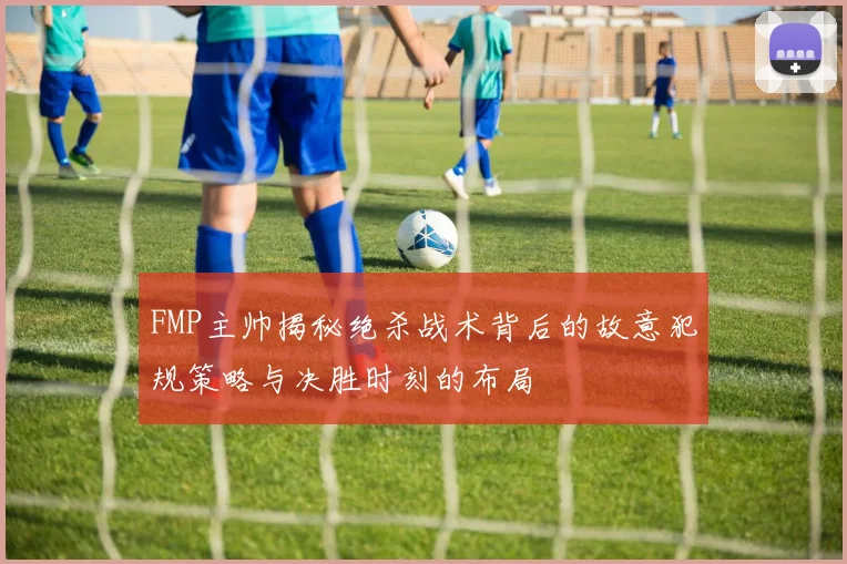 FMP主帅揭秘绝杀战术背后的故意犯规策略与决胜时刻的布局