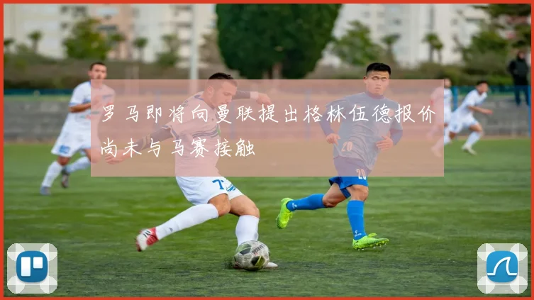 罗马即将向曼联提出格林伍德报价尚未与马赛接触