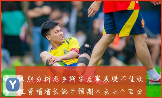 文胖分析尼克斯季后赛表现不佳致工资帽增长低于预期六点七个百分点