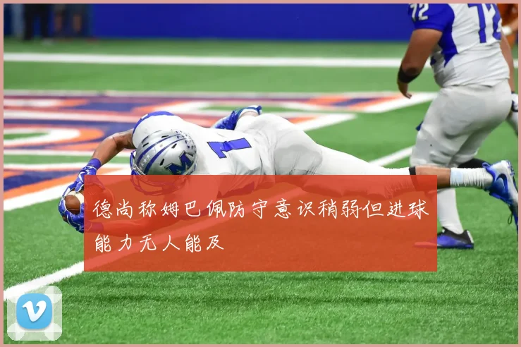 德尚称姆巴佩防守意识稍弱但进球能力无人能及