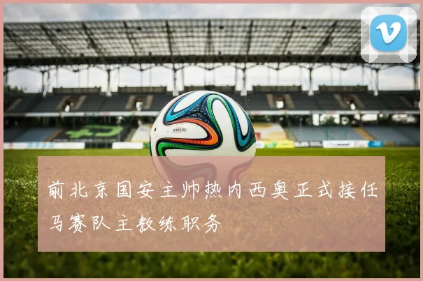 前北京国安主帅热内西奥正式接任马赛队主教练职务