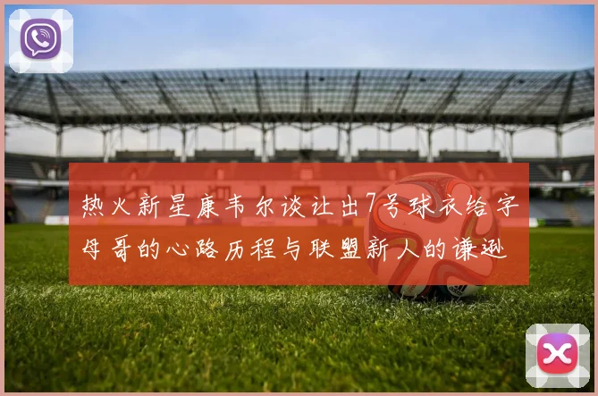 热火新星康韦尔谈让出7号球衣给字母哥的心路历程与联盟新人的谦逊态度