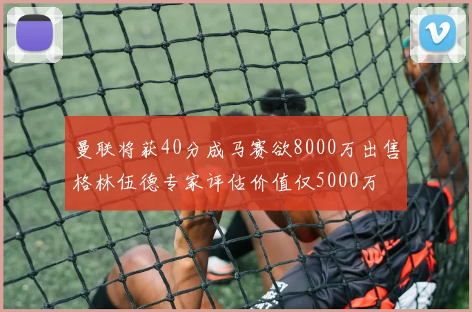 曼联将获40分成马赛欲8000万出售格林伍德专家评估价值仅5000万